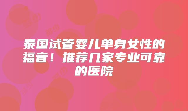泰国试管婴儿单身女性的福音！推荐几家专业可靠的医院