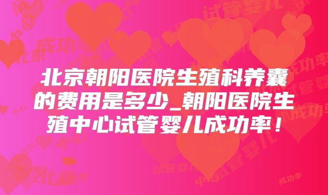 北京朝阳医院生殖科养囊的费用是多少_朝阳医院生殖中心试管婴儿成功率！
