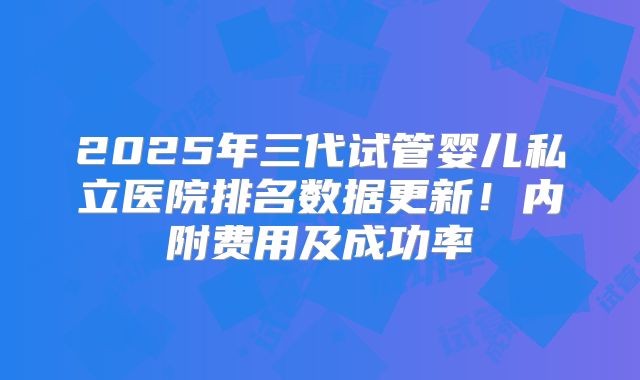 2025年三代试管婴儿私立医院排名数据更新！内附费用及成功率