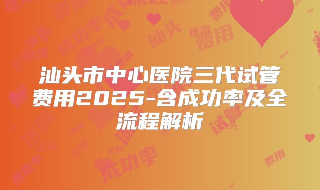 汕头市中心医院三代试管费用2025-含成功率及全流程解析