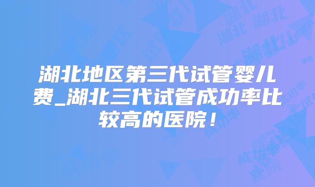 湖北地区第三代试管婴儿费_湖北三代试管成功率比较高的医院！
