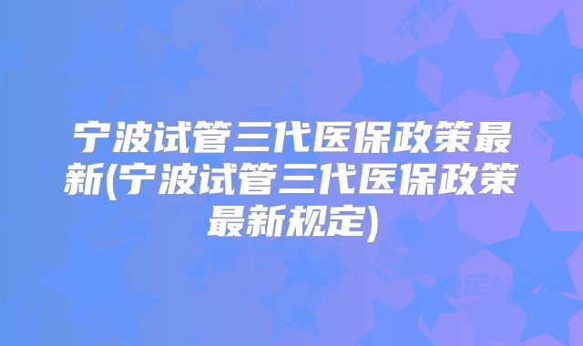宁波试管三代医保政策最新(宁波试管三代医保政策最新规定)
