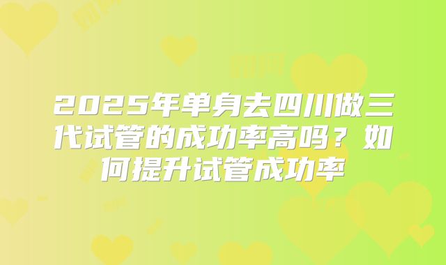 2025年单身去四川做三代试管的成功率高吗?如何提升试管成功率