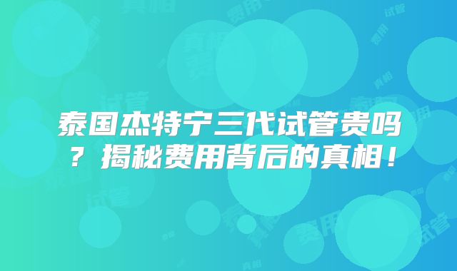 泰国杰特宁三代试管贵吗?揭秘费用背后的真相!