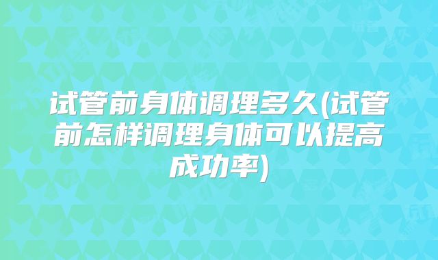 试管前身体调理多久(试管前怎样调理身体可以提高成功率)