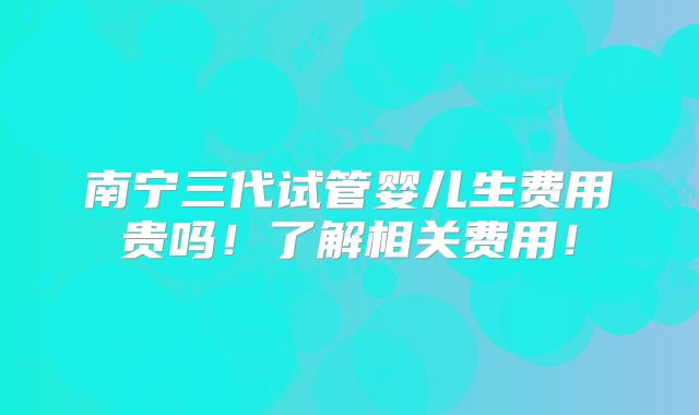 南宁三代试管婴儿生费用贵吗!了解相关费用!