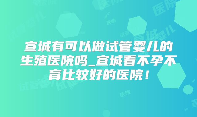 宣城有可以做试管婴儿的生殖医院吗_宣城看不孕不育比较好的医院！