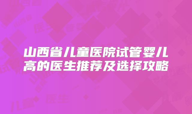 山西省儿童医院试管婴儿高的医生推荐及选择攻略