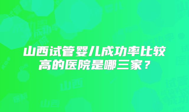山西试管婴儿成功率比较高的医院是哪三家？