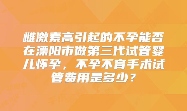 雌激素高引起的不孕能否在溧阳市做第三代试管婴儿怀孕,不孕不育手术试管费用是多少?