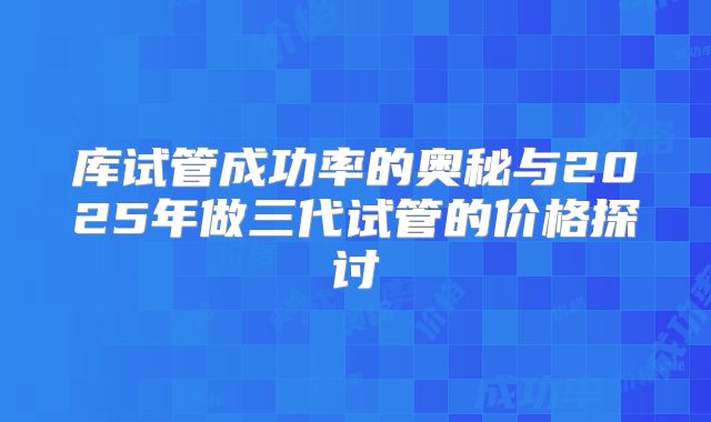 库试管成功率的奥秘与2025年做三代试管的价格探讨