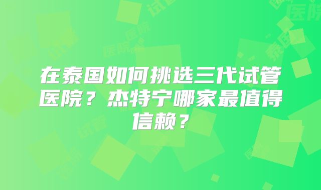 在泰国如何挑选三代试管医院？杰特宁哪家最值得信赖？