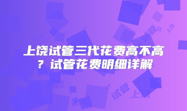 上饶试管三代花费高不高?试管花费明细详解