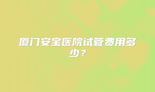 厦门安宝医院试管费用多少?