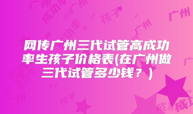 网传广州三代试管高成功率生孩子价格表(在广州做三代试管多少钱？)