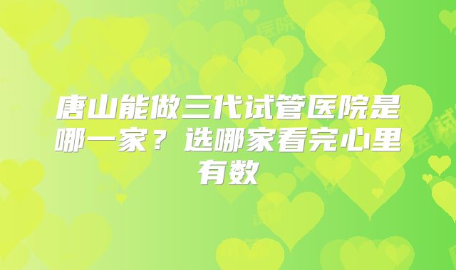 唐山能做三代试管医院是哪一家？选哪家看完心里有数