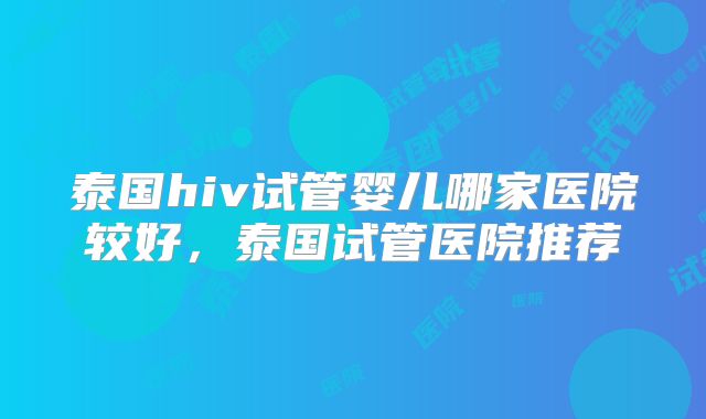 泰国hiv试管婴儿哪家医院较好,泰国试管医院推荐