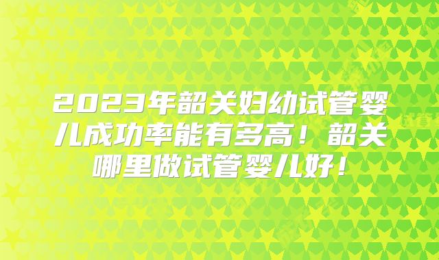2023年韶关妇幼试管婴儿成功率能有多高!韶关哪里做试管婴儿好!