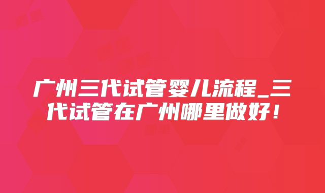 广州三代试管婴儿流程_三代试管在广州哪里做好!