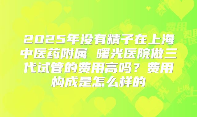 2025年没有精子在上海中医药附属 曙光医院做三代试管的费用高吗？费用构成是怎么样的