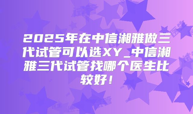 2025年在中信湘雅做三代试管可以选XY_中信湘雅三代试管找哪个医生比较好！