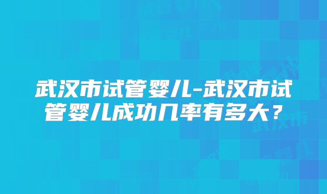 武汉市试管婴儿-武汉市试管婴儿成功几率有多大？