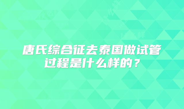 唐氏综合征去泰国做试管过程是什么样的?
