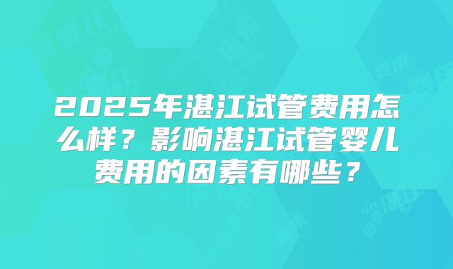 2025年湛江试管费用怎么样?影响湛江试管婴儿费用的因素有哪些?