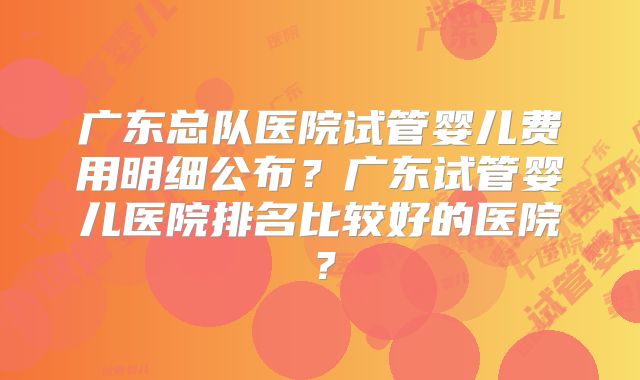 广东总队医院试管婴儿费用明细公布?广东试管婴儿医院排名比较好的医院?