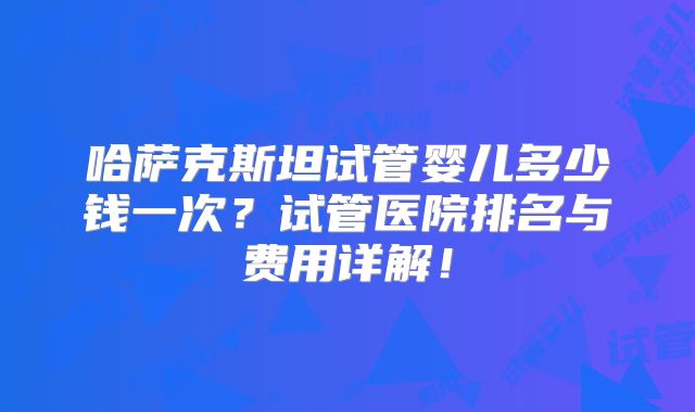 哈萨克斯坦试管婴儿多少钱一次?试管医院排名与费用详解!