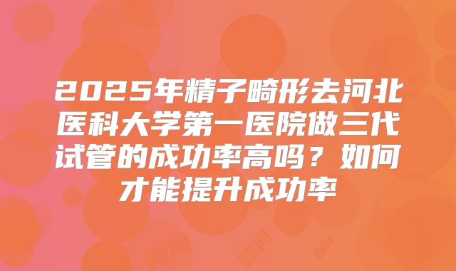 2025年精子畸形去河北医科大学第一医院做三代试管的成功率高吗?如何才能提升成功率