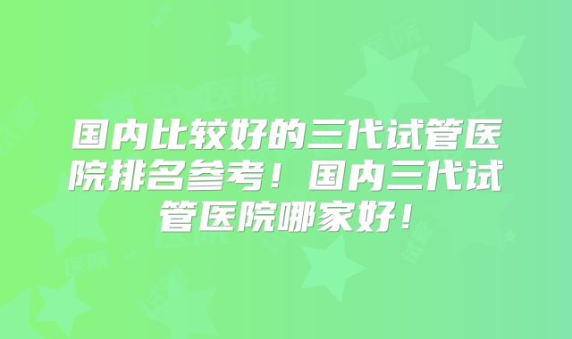 国内比较好的三代试管医院排名参考!国内三代试管医院哪家好!