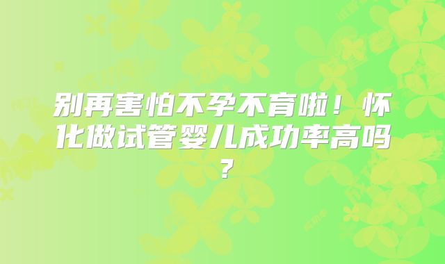别再害怕不孕不育啦！怀化做试管婴儿成功率高吗？