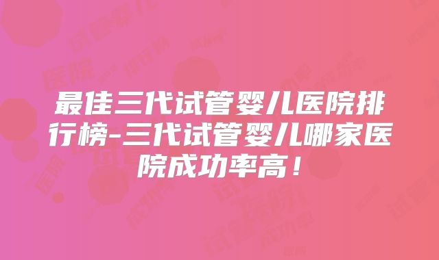 最佳三代试管婴儿医院排行榜-三代试管婴儿哪家医院成功率高！