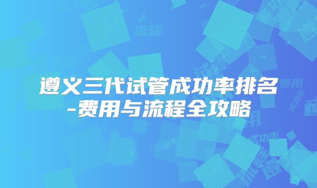 遵义三代试管成功率排名-费用与流程全攻略