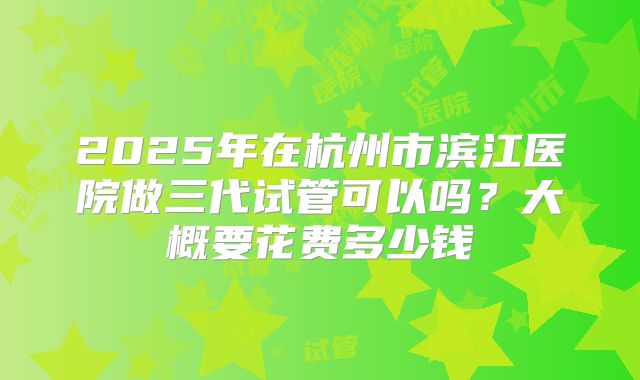 2025年在杭州市滨江医院做三代试管可以吗？大概要花费多少钱