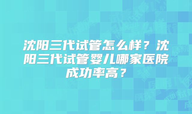 沈阳三代试管怎么样？沈阳三代试管婴儿哪家医院成功率高？