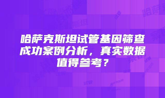 哈萨克斯坦试管基因筛查成功案例分析，真实数据值得参考？