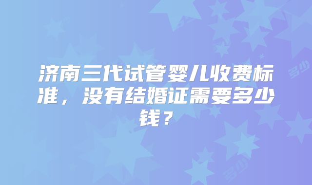 济南三代试管婴儿收费标准,没有结婚证需要多少钱?