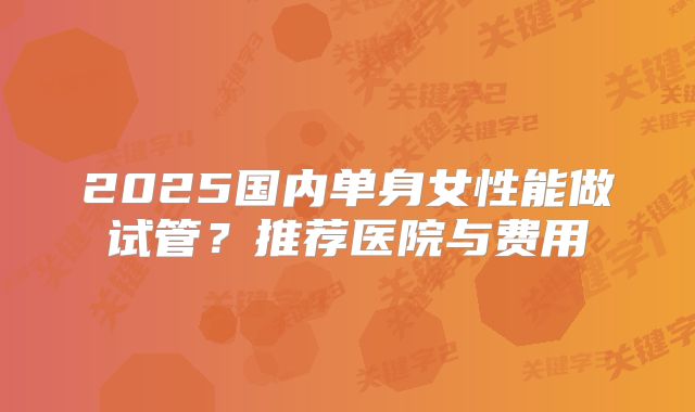 2025国内单身女性能做试管?推荐医院与费用