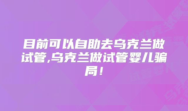 目前可以自助去乌克兰做试管,乌克兰做试管婴儿骗局！
