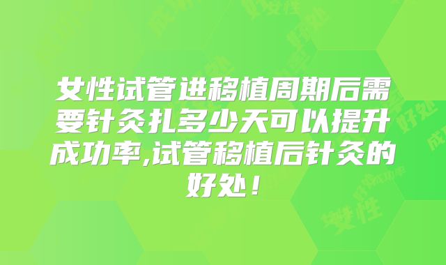 女性试管进移植周期后需要针灸扎多少天可以提升成功率,试管移植后针灸的好处！