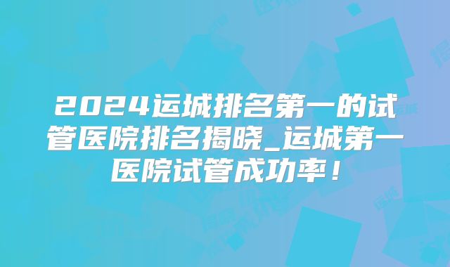 2024运城排名第一的试管医院排名揭晓_运城第一医院试管成功率!