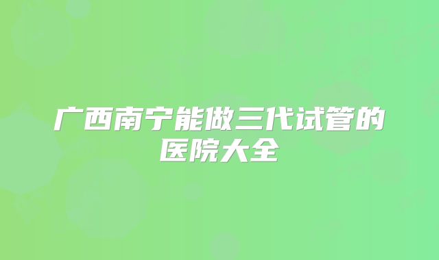 广西南宁能做三代试管的医院大全