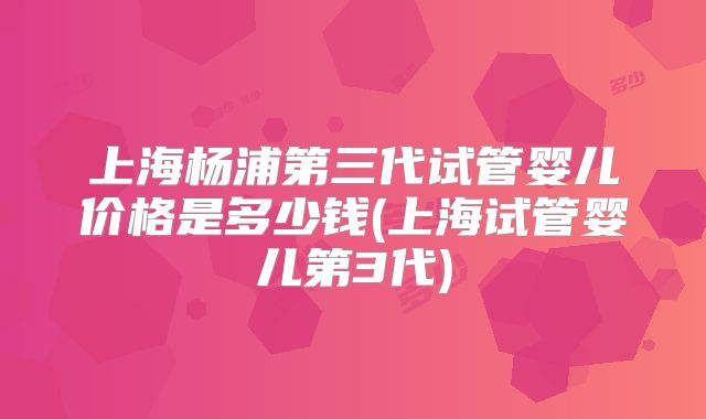上海杨浦第三代试管婴儿价格是多少钱(上海试管婴儿第3代)