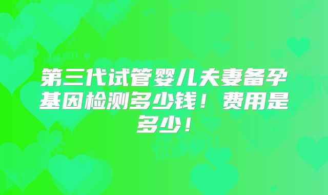 第三代试管婴儿夫妻备孕基因检测多少钱!费用是多少!