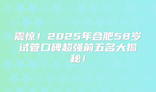 震惊！2025年合肥58岁试管口碑超强前五名大揭秘！