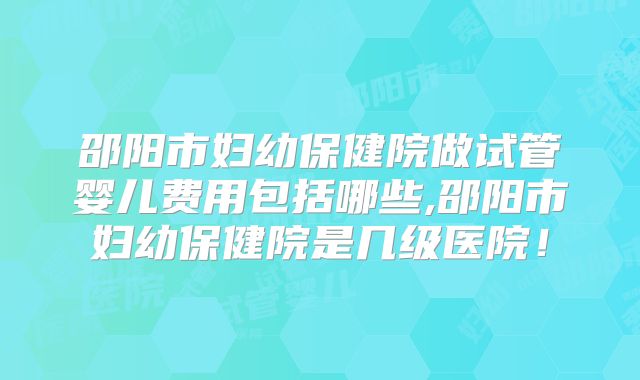 邵阳市妇幼保健院做试管婴儿费用包括哪些,邵阳市妇幼保健院是几级医院!
