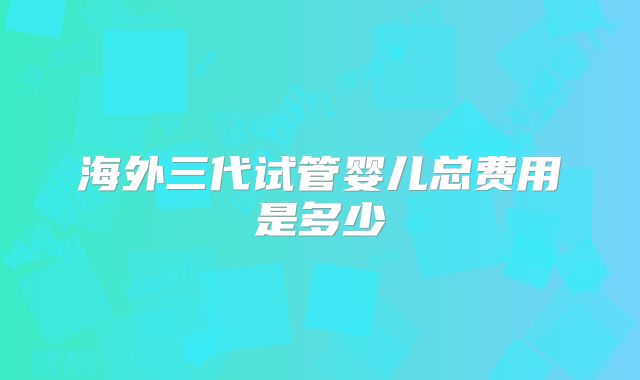 海外三代试管婴儿总费用是多少