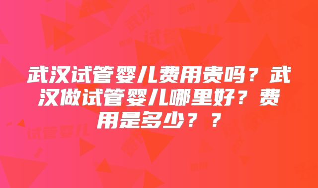 武汉试管婴儿费用贵吗?武汉做试管婴儿哪里好?费用是多少??